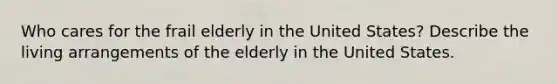 Who cares for the frail elderly in the United States? Describe the living arrangements of the elderly in the United States.