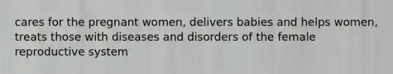 cares for the pregnant women, delivers babies and helps women, treats those with diseases and disorders of the female reproductive system