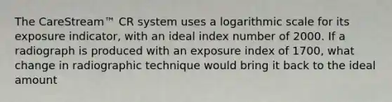 The CareStream™ CR system uses a logarithmic scale for its exposure indicator, with an ideal index number of 2000. If a radiograph is produced with an exposure index of 1700, what change in radiographic technique would bring it back to the ideal amount