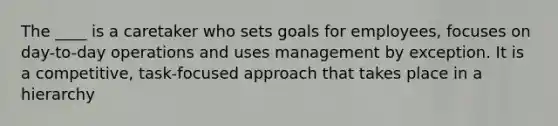 The ____ is a caretaker who sets goals for employees, focuses on day-to-day operations and uses management by exception. It is a competitive, task-focused approach that takes place in a hierarchy