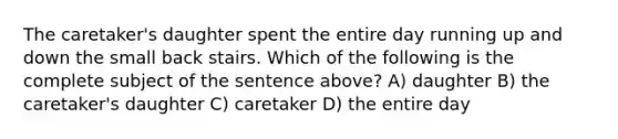 The caretaker's daughter spent the entire day running up and down the small back stairs. Which of the following is the complete subject of the sentence above? A) daughter B) the caretaker's daughter C) caretaker D) the entire day