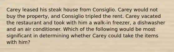 Carey leased his steak house from Consiglio. Carey would not buy the property, and Consiglio tripled the rent. Carey vacated the restaurant and took with him a walk‑in freezer, a dishwasher and an air conditioner. Which of the following would be most significant in determining whether Carey could take the items with him?