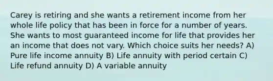 Carey is retiring and she wants a retirement income from her whole life policy that has been in force for a number of years. She wants to most guaranteed income for life that provides her an income that does not vary. Which choice suits her needs? A) Pure life income annuity B) Life annuity with period certain C) Life refund annuity D) A variable annuity