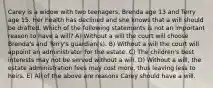 Carey is a widow with two teenagers, Brenda age 13 and Terry age 15. Her health has declined and she knows that a will should be drafted. Which of the following statements is not an important reason to have a will? A) Without a will the court will choose Brenda's and Terry's guardian(s). B) Without a will the court will appoint an administrator for the estate. C) The children's best interests may not be served without a will. D) Without a will, the estate administration fees may cost more, thus leaving less to heirs. E) All of the above are reasons Carey should have a will.