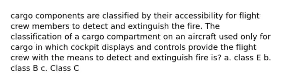 cargo components are classified by their accessibility for flight crew members to detect and extinguish the fire. The classification of a cargo compartment on an aircraft used only for cargo in which cockpit displays and controls provide the flight crew with the means to detect and extinguish fire is? a. class E b. class B c. Class C