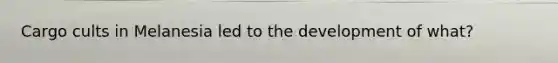 Cargo cults in Melanesia led to the development of what?