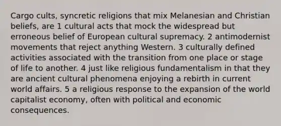 Cargo cults, syncretic religions that mix Melanesian and Christian beliefs, are 1 cultural acts that mock the widespread but erroneous belief of European cultural supremacy. 2 antimodernist movements that reject anything Western. 3 culturally defined activities associated with the transition from one place or stage of life to another. 4 just like religious fundamentalism in that they are ancient cultural phenomena enjoying a rebirth in current world affairs. 5 a religious response to the expansion of the world capitalist economy, often with political and economic consequences.