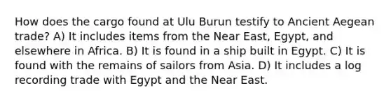 How does the cargo found at Ulu Burun testify to Ancient Aegean trade? A) It includes items from the Near East, Egypt, and elsewhere in Africa. B) It is found in a ship built in Egypt. C) It is found with the remains of sailors from Asia. D) It includes a log recording trade with Egypt and the Near East.