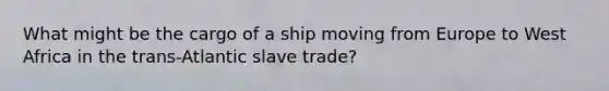 What might be the cargo of a ship moving from Europe to West Africa in the trans-Atlantic slave trade?