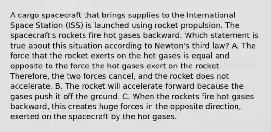 A cargo spacecraft that brings supplies to the International Space Station (ISS) is launched using rocket propulsion. The spacecraft's rockets fire hot gases backward. Which statement is true about this situation according to Newton's third law? A. The force that the rocket exerts on the hot gases is equal and opposite to the force the hot gases exert on the rocket. Therefore, the two forces cancel, and the rocket does not accelerate. B. The rocket will accelerate forward because the gases push it off the ground. C. When the rockets fire hot gases backward, this creates huge forces in the opposite direction, exerted on the spacecraft by the hot gases.