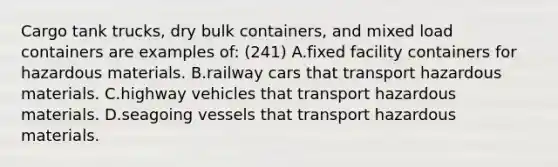 Cargo tank trucks, dry bulk containers, and mixed load containers are examples of: (241) A.fixed facility containers for hazardous materials. B.railway cars that transport hazardous materials. C.highway vehicles that transport hazardous materials. D.seagoing vessels that transport hazardous materials.