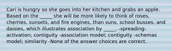 Cari is hungry so she goes into her kitchen and grabs an apple. Based on the _____ she will be more likely to think of roses, cherries, sunsets, and fire engines, than suns, school busses, and daisies, which illustrates association by _____. -spreading-activation; contiguity -association model; contiguity -schemas model; similarity -None of the answer choices are correct.