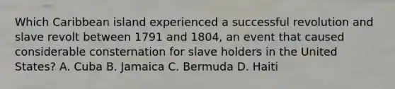 Which Caribbean island experienced a successful revolution and slave revolt between 1791 and 1804, an event that caused considerable consternation for slave holders in the United States? A. Cuba B. Jamaica C. Bermuda D. Haiti