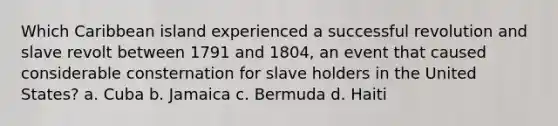 Which Caribbean island experienced a successful revolution and slave revolt between 1791 and 1804, an event that caused considerable consternation for slave holders in the United States? a. Cuba b. Jamaica c. Bermuda d. Haiti