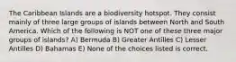 The Caribbean Islands are a biodiversity hotspot. They consist mainly of three large groups of islands between North and South America. Which of the following is NOT one of these three major groups of islands? A) Bermuda B) Greater Antilles C) Lesser Antilles D) Bahamas E) None of the choices listed is correct.