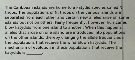 The Caribbean islands are home to a katydid species called N. triops. The populations of N. triops on the various islands are separated from each other and certain new alleles arise on some islands but not on others. Fairly frequently, however, hurricanes blow katydids from one island to another. When this happens, alleles that arose on one island are introduced into populations on the other islands, thereby changing the allele frequencies in the populations that receive the wind-blown katydids. The mechanism of evolution in these populations that receive the katydids is ________.