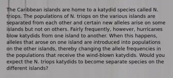 The Caribbean islands are home to a katydid species called N. triops. The populations of N. triops on the various islands are separated from each other and certain new alleles arise on some islands but not on others. Fairly frequently, however, hurricanes blow katydids from one island to another. When this happens, alleles that arose on one island are introduced into populations on the other islands, thereby changing the allele frequencies in the populations that receive the wind-blown katydids. Would you expect the N. triops katydids to become separate species on the different islands?