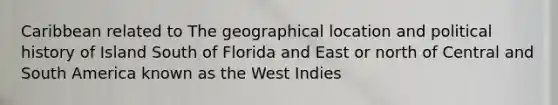 Caribbean related to The geographical location and political history of Island South of Florida and East or north of Central and South America known as the West Indies