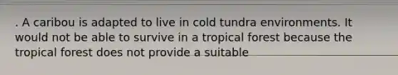 . A caribou is adapted to live in cold tundra environments. It would not be able to survive in a tropical forest because the tropical forest does not provide a suitable