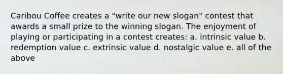 Caribou Coffee creates a "write our new slogan" contest that awards a small prize to the winning slogan. The enjoyment of playing or participating in a contest creates: a. intrinsic value b. redemption value c. extrinsic value d. nostalgic value e. all of the above