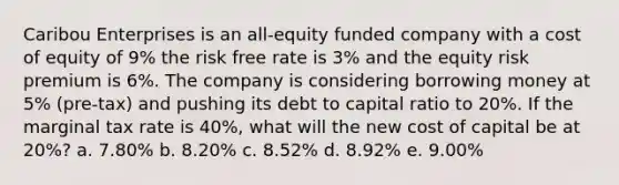 Caribou Enterprises is an all-equity funded company with a cost of equity of 9% the risk free rate is 3% and the equity risk premium is 6%. The company is considering borrowing money at 5% (pre-tax) and pushing its debt to capital ratio to 20%. If the marginal tax rate is 40%, what will the new cost of capital be at 20%? a. 7.80% b. 8.20% c. 8.52% d. 8.92% e. 9.00%