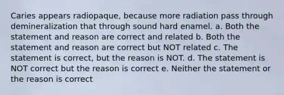 Caries appears radiopaque, because more radiation pass through demineralization that through sound hard enamel. a. Both the statement and reason are correct and related b. Both the statement and reason are correct but NOT related c. The statement is correct, but the reason is NOT. d. The statement is NOT correct but the reason is correct e. Neither the statement or the reason is correct