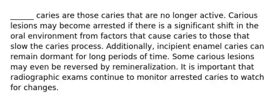 ______ caries are those caries that are no longer active. Carious lesions may become arrested if there is a significant shift in the oral environment from factors that cause caries to those that slow the caries process. Additionally, incipient enamel caries can remain dormant for long periods of time. Some carious lesions may even be reversed by remineralization. It is important that radiographic exams continue to monitor arrested caries to watch for changes.