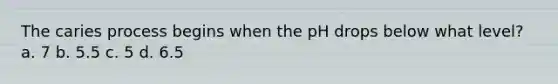 The caries process begins when the pH drops below what level? a. 7 b. 5.5 c. 5 d. 6.5