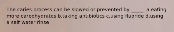 The caries process can be slowed or prevented by _____. a.eating more carbohydrates b.taking antibiotics c.using fluoride d.using a salt water rinse