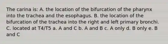 The carina is: A. the location of the bifurcation of the pharynx into the trachea and the esophagus. B. the location of the bifurcation of the trachea into the right and left primary bronchi. C. located at T4/T5 a. A and C b. A and B c. A only d. B only e. B and C