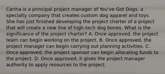 Carina is a principal project manager of You've Got Dogs, a specialty company that creates custom dog apparel and toys. She has just finished developing the project charter of a project that will create a new line of high-tech dog bones. What is the significance of the project charter? A. Once approved, the project team can begin working on the project. B. Once approved, the project manager can begin carrying out planning activities. C. Once approved, the project sponsor can begin allocating funds to the project. D. Once approved, it gives the project manager authority to apply resources to the project.