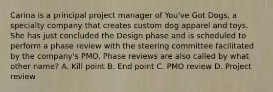 Carina is a principal project manager of You've Got Dogs, a specialty company that creates custom dog apparel and toys. She has just concluded the Design phase and is scheduled to perform a phase review with the steering committee facilitated by the company's PMO. Phase reviews are also called by what other name? A. Kill point B. End point C. PMO review D. Project review