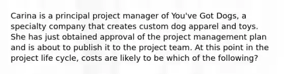 Carina is a principal project manager of You've Got Dogs, a specialty company that creates custom dog apparel and toys. She has just obtained approval of the project management plan and is about to publish it to the project team. At this point in the project life cycle, costs are likely to be which of the following?