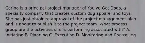 Carina is a principal project manager of You've Got Dogs, a specialty company that creates custom dog apparel and toys. She has just obtained approval of the project management plan and is about to publish it to the project team. What process group are the activities she is performing associated with? A. Initiating B. Planning C. Executing D. Monitoring and Controlling