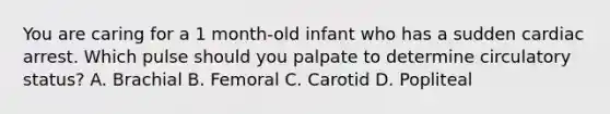 You are caring for a 1 month-old infant who has a sudden cardiac arrest. Which pulse should you palpate to determine circulatory status? A. Brachial B. Femoral C. Carotid D. Popliteal