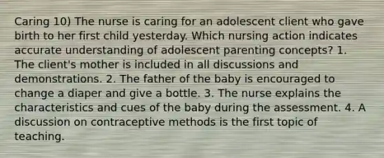 Caring 10) The nurse is caring for an adolescent client who gave birth to her first child yesterday. Which nursing action indicates accurate understanding of adolescent parenting concepts? 1. The client's mother is included in all discussions and demonstrations. 2. The father of the baby is encouraged to change a diaper and give a bottle. 3. The nurse explains the characteristics and cues of the baby during the assessment. 4. A discussion on contraceptive methods is the first topic of teaching.