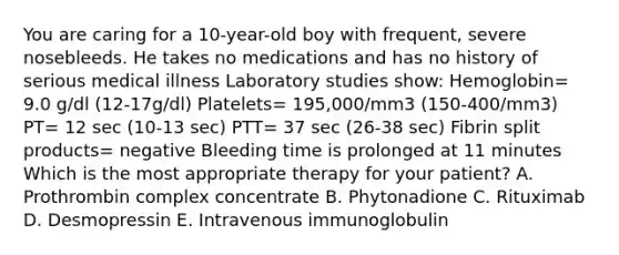 You are caring for a 10-year-old boy with frequent, severe nosebleeds. He takes no medications and has no history of serious medical illness Laboratory studies show: Hemoglobin= 9.0 g/dl (12-17g/dl) Platelets= 195,000/mm3 (150-400/mm3) PT= 12 sec (10-13 sec) PTT= 37 sec (26-38 sec) Fibrin split products= negative Bleeding time is prolonged at 11 minutes Which is the most appropriate therapy for your patient? A. Prothrombin complex concentrate B. Phytonadione C. Rituximab D. Desmopressin E. Intravenous immunoglobulin