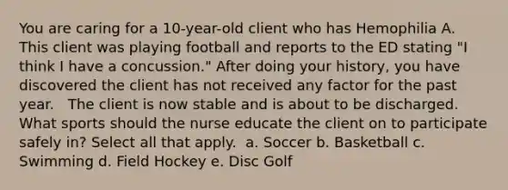 You are caring for a 10-year-old client who has Hemophilia A. This client was playing football and reports to the ED stating "I think I have a concussion." After doing your history, you have discovered the client has not received any factor for the past year. ​ ​ The client is now stable and is about to be discharged. What sports should the nurse educate the client on to participate safely in? Select all that apply.​ ​ a. Soccer​ b. Basketball​ c. Swimming​ d. Field Hockey​ e. Disc Golf