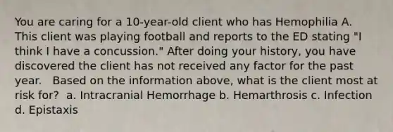 You are caring for a 10-year-old client who has Hemophilia A. This client was playing football and reports to the ED stating "I think I have a concussion." After doing your history, you have discovered the client has not received any factor for the past year. ​ ​ Based on the information above, what is the client most at risk for?​ ​ a. Intracranial Hemorrhage​ b. Hemarthrosis​ c. Infection​ d. Epistaxis​