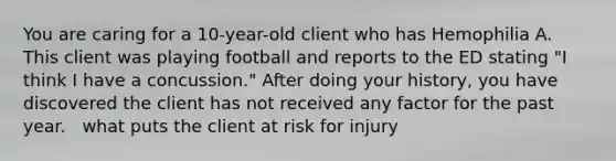 You are caring for a 10-year-old client who has Hemophilia A. This client was playing football and reports to the ED stating "I think I have a concussion." After doing your history, you have discovered the client has not received any factor for the past year. ​ ​ what puts the client at risk for injury