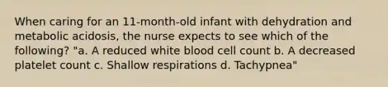 When caring for an 11-month-old infant with dehydration and metabolic acidosis, the nurse expects to see which of the following? "a. A reduced white blood cell count b. A decreased platelet count c. Shallow respirations d. Tachypnea"