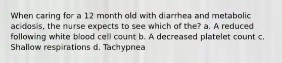 When caring for a 12 month old with diarrhea and metabolic acidosis, the nurse expects to see which of the? a. A reduced following white blood cell count b. A decreased platelet count c. Shallow respirations d. Tachypnea