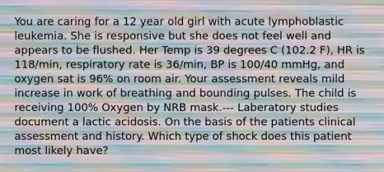 You are caring for a 12 year old girl with acute lymphoblastic leukemia. She is responsive but she does not feel well and appears to be flushed. Her Temp is 39 degrees C (102.2 F), HR is 118/min, respiratory rate is 36/min, BP is 100/40 mmHg, and oxygen sat is 96% on room air. Your assessment reveals mild increase in work of breathing and bounding pulses. The child is receiving 100% Oxygen by NRB mask.--- Laberatory studies document a lactic acidosis. On the basis of the patients clinical assessment and history. Which type of shock does this patient most likely have?