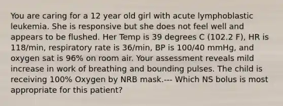 You are caring for a 12 year old girl with acute lymphoblastic leukemia. She is responsive but she does not feel well and appears to be flushed. Her Temp is 39 degrees C (102.2 F), HR is 118/min, respiratory rate is 36/min, BP is 100/40 mmHg, and oxygen sat is 96% on room air. Your assessment reveals mild increase in work of breathing and bounding pulses. The child is receiving 100% Oxygen by NRB mask.--- Which NS bolus is most appropriate for this patient?