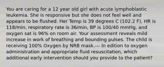 You are caring for a 12 year old girl with acute lymphoblastic leukemia. She is responsive but she does not feel well and appears to be flushed. Her Temp is 39 degrees C (102.2 F), HR is 118/min, respiratory rate is 36/min, BP is 100/40 mmHg, and oxygen sat is 96% on room air. Your assessment reveals mild increase in work of breathing and bounding pulses. The child is receiving 100% Oxygen by NRB mask.--- In edition to oxygen administration and appropriate fluid resuscitation, which additional early intervention should you provide to the patient?