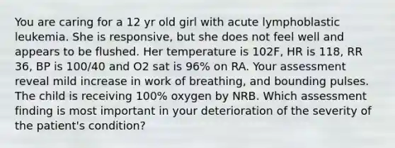 You are caring for a 12 yr old girl with acute lymphoblastic leukemia. She is responsive, but she does not feel well and appears to be flushed. Her temperature is 102F, HR is 118, RR 36, BP is 100/40 and O2 sat is 96% on RA. Your assessment reveal mild increase in work of breathing, and bounding pulses. The child is receiving 100% oxygen by NRB. Which assessment finding is most important in your deterioration of the severity of the patient's condition?