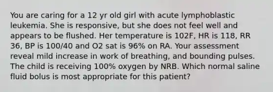 You are caring for a 12 yr old girl with acute lymphoblastic leukemia. She is responsive, but she does not feel well and appears to be flushed. Her temperature is 102F, HR is 118, RR 36, BP is 100/40 and O2 sat is 96% on RA. Your assessment reveal mild increase in work of breathing, and bounding pulses. The child is receiving 100% oxygen by NRB. Which normal saline fluid bolus is most appropriate for this patient?