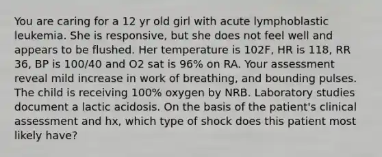 You are caring for a 12 yr old girl with acute lymphoblastic leukemia. She is responsive, but she does not feel well and appears to be flushed. Her temperature is 102F, HR is 118, RR 36, BP is 100/40 and O2 sat is 96% on RA. Your assessment reveal mild increase in work of breathing, and bounding pulses. The child is receiving 100% oxygen by NRB. Laboratory studies document a lactic acidosis. On the basis of the patient's clinical assessment and hx, which type of shock does this patient most likely have?