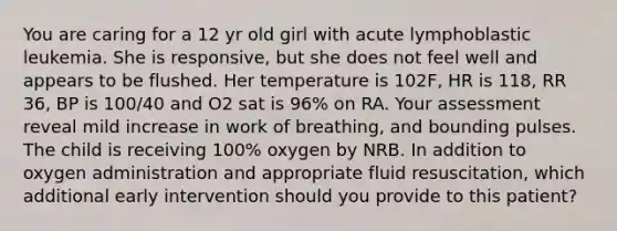 You are caring for a 12 yr old girl with acute lymphoblastic leukemia. She is responsive, but she does not feel well and appears to be flushed. Her temperature is 102F, HR is 118, RR 36, BP is 100/40 and O2 sat is 96% on RA. Your assessment reveal mild increase in work of breathing, and bounding pulses. The child is receiving 100% oxygen by NRB. In addition to oxygen administration and appropriate fluid resuscitation, which additional early intervention should you provide to this patient?