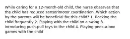 While caring for a 12-month-old child, the nurse observes that the child has reduced sensorimotor coordination. Which action by the parents will be beneficial for this child? 1. Rocking the child frequently 2. Playing with the child on a swing 3. Introducing push-pull toys to the child 4. Playing peek-a-boo games with the child